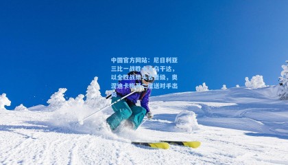中国官方网站：尼日利亚三比一战胜十人乌干达，以全胜战绩头名晋级，奥涅迪卡梅开二度送对手出局