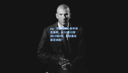 pg：切尔西核心射手状态暴跌，从52场31球到13场5球，信任基石是否动摇？