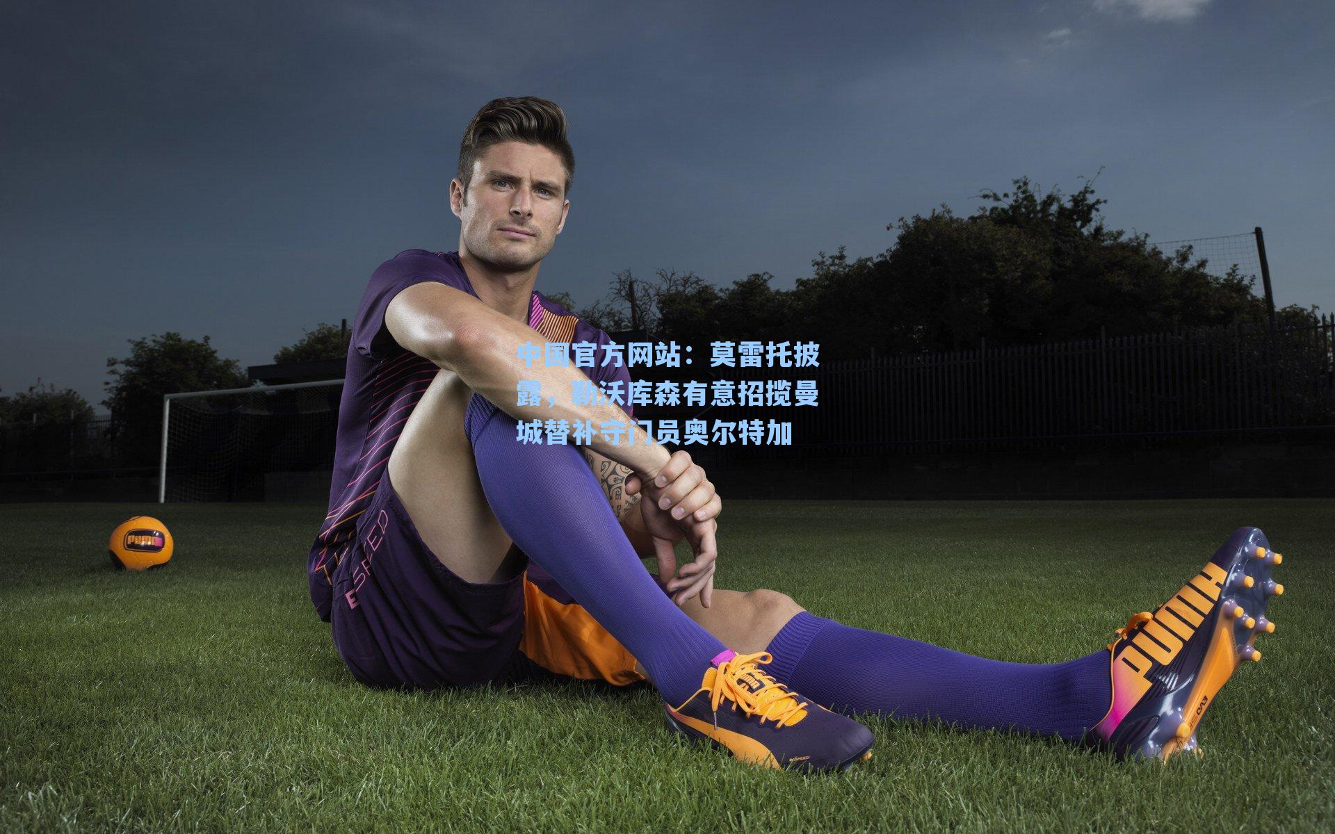 莫雷托披露，勒沃库森有意招揽曼城替补守门员奥尔特加